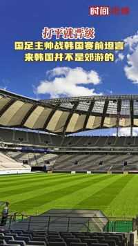 打平就晋级！国足主帅战韩国赛前坦言：来韩国并不是郊游的